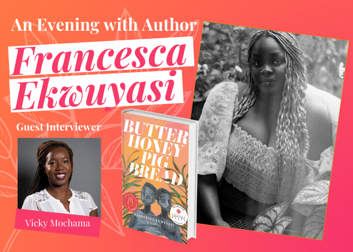 An Evening with Author Francesca Ekwuyasi. Book cover of her book Butter Honey Pig Bread. Headshot of the guest interviewer Vick Mochama, and headshot of Francesca.